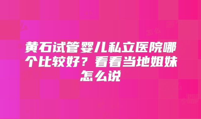 黄石试管婴儿私立医院哪个比较好？看看当地姐妹怎么说