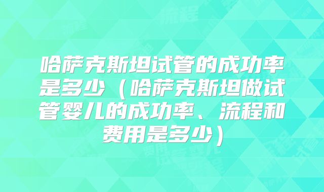哈萨克斯坦试管的成功率是多少(哈萨克斯坦做试管婴儿的成功率、流程和费用是多少)
