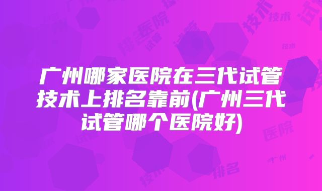广州哪家医院在三代试管技术上排名靠前(广州三代试管哪个医院好)