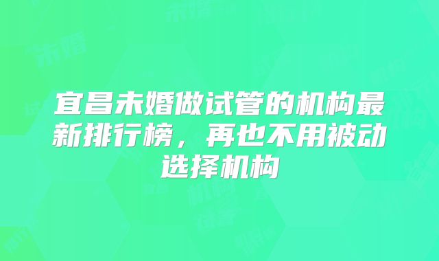 宜昌未婚做试管的机构最新排行榜,再也不用被动选择机构