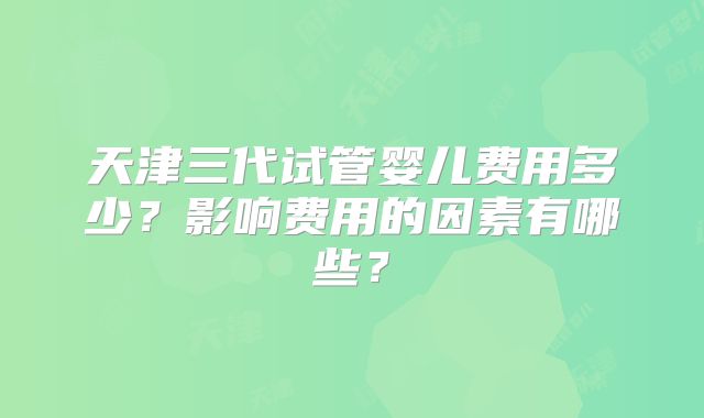 天津三代试管婴儿费用多少？影响费用的因素有哪些？