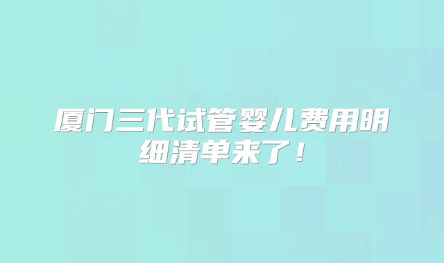厦门三代试管婴儿费用明细清单来了！