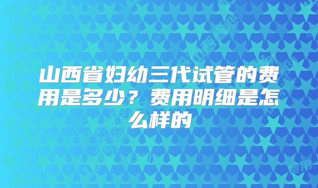 山西省妇幼三代试管的费用是多少？费用明细是怎么样的