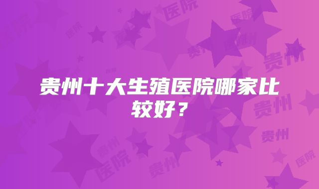 贵州十大生殖医院哪家比较好？