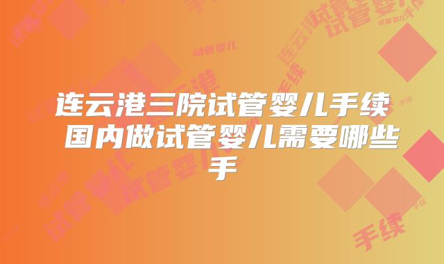 连云港三院试管婴儿手续 国内做试管婴儿需要哪些手