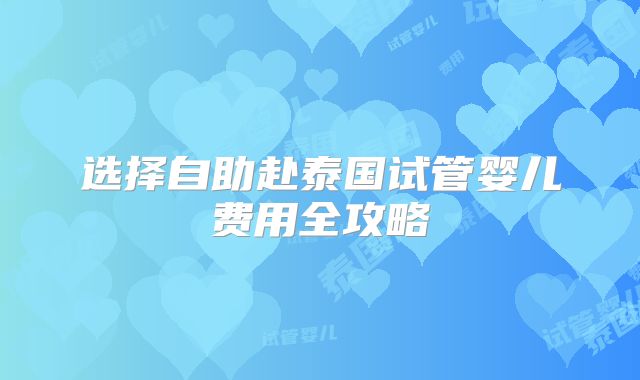 选择自助赴泰国试管婴儿费用全攻略