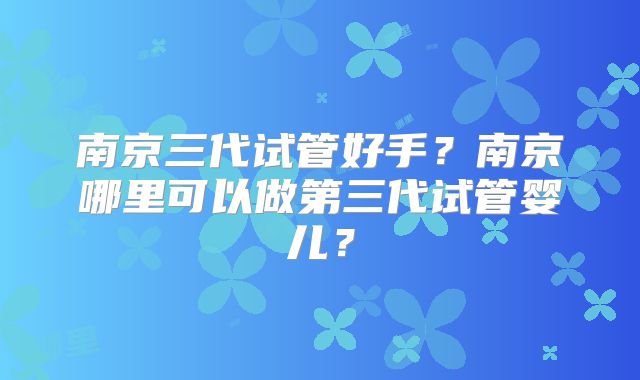 南京三代试管好手？南京哪里可以做第三代试管婴儿？