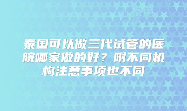 泰国可以做三代试管的医院哪家做的好？附不同机构注意事项也不同