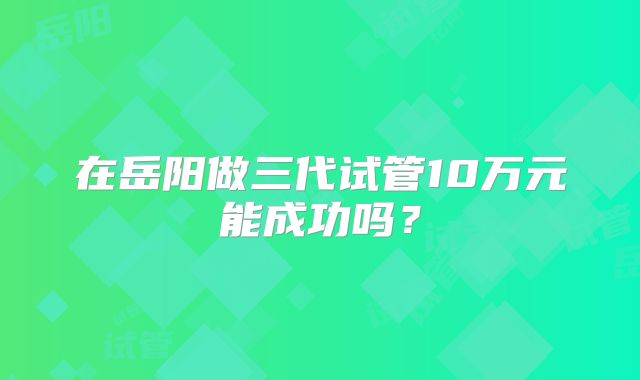 在岳阳做三代试管10万元能成功吗？