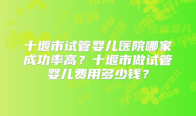 十堰市试管婴儿医院哪家成功率高？十堰市做试管婴儿费用多少钱？