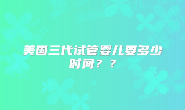 美国三代试管婴儿要多少时间??