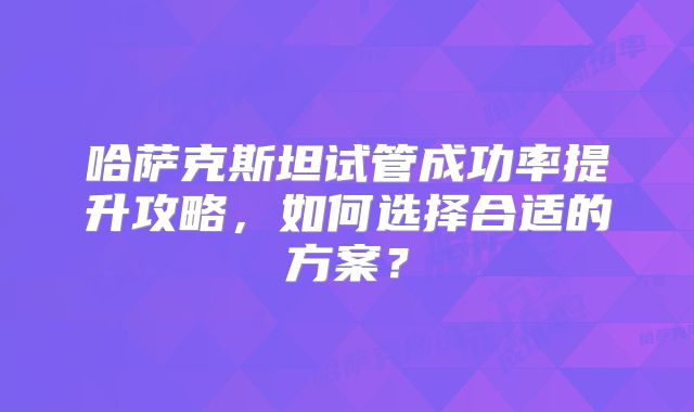 哈萨克斯坦试管成功率提升攻略，如何选择合适的方案？