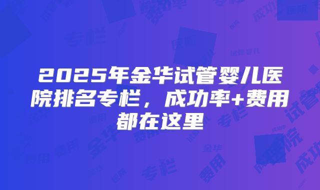 2025年金华试管婴儿医院排名专栏，成功率+费用都在这里