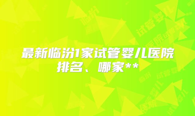 最新临汾1家试管婴儿医院排名、哪家**