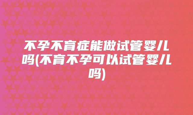 不孕不育症能做试管婴儿吗(不育不孕可以试管婴儿吗)
