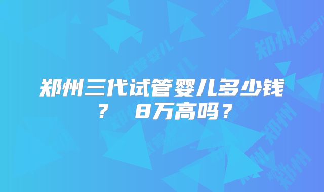 郑州三代试管婴儿多少钱？ 8万高吗？