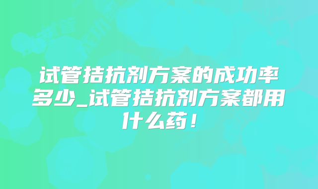 试管拮抗剂方案的成功率多少_试管拮抗剂方案都用什么药!