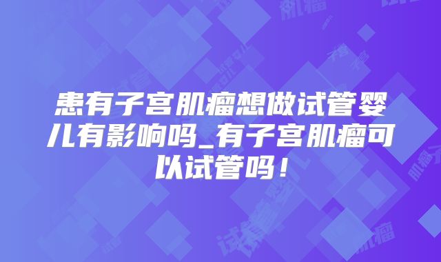 患有子宫肌瘤想做试管婴儿有影响吗_有子宫肌瘤可以试管吗！
