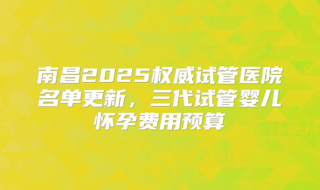 南昌2025权威试管医院名单更新，三代试管婴儿怀孕费用预算