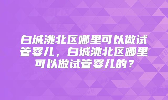 白城洮北区哪里可以做试管婴儿，白城洮北区哪里可以做试管婴儿的？
