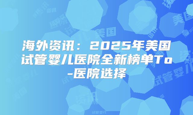 海外资讯：2025年美国试管婴儿医院全新榜单To-医院选择