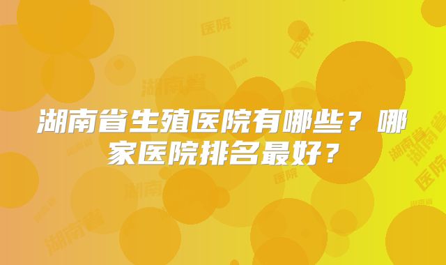 湖南省生殖医院有哪些？哪家医院排名最好？