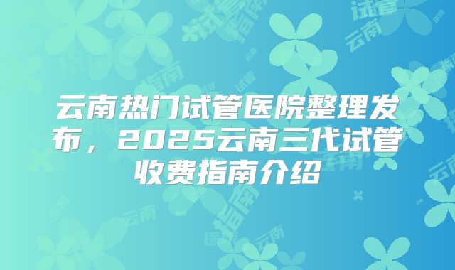 云南热门试管医院整理发布，2025云南三代试管收费指南介绍
