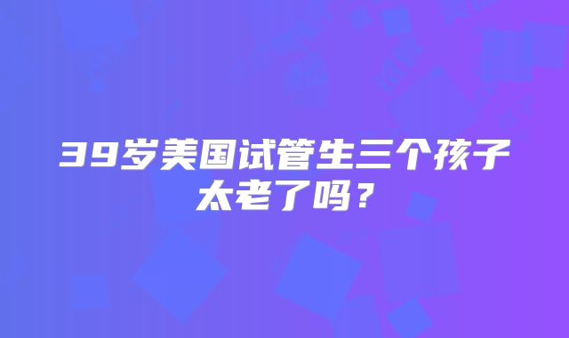 39岁美国试管生三个孩子太老了吗？