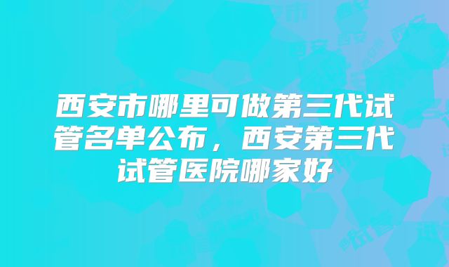 西安市哪里可做第三代试管名单公布，西安第三代试管医院哪家好