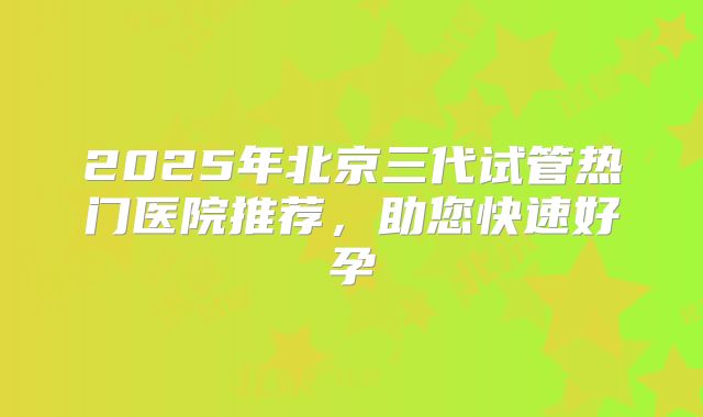 2025年北京三代试管热门医院推荐,助您快速好孕