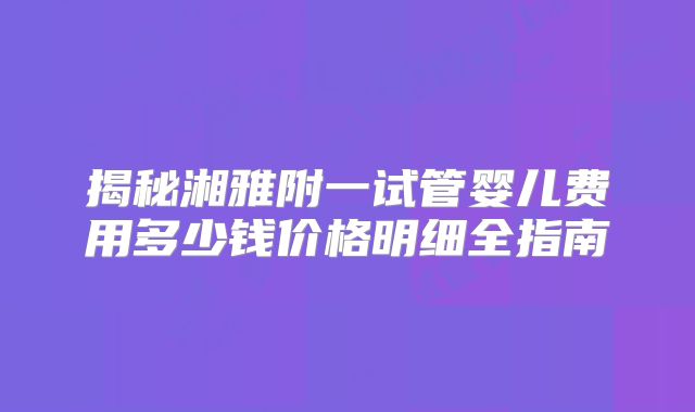 揭秘湘雅附一试管婴儿费用多少钱价格明细全指南
