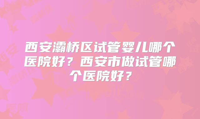 西安灞桥区试管婴儿哪个医院好？西安市做试管哪个医院好？