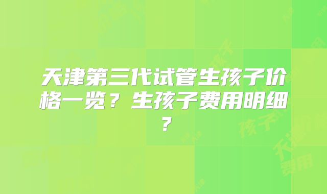 天津第三代试管生孩子价格一览？生孩子费用明细？