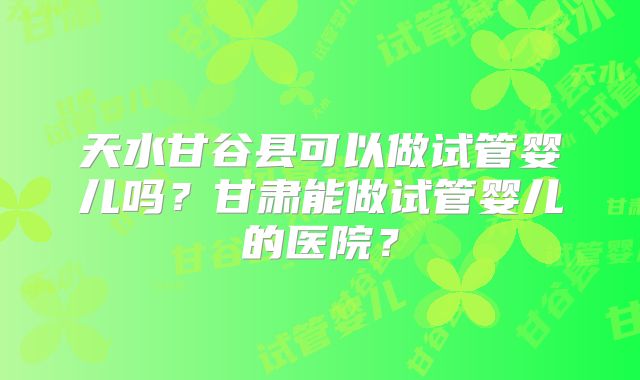 天水甘谷县可以做试管婴儿吗？甘肃能做试管婴儿的医院？