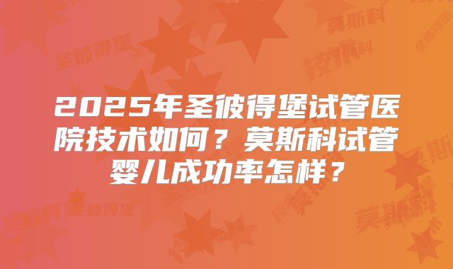 2025年圣彼得堡试管医院技术如何?莫斯科试管婴儿成功率怎样?