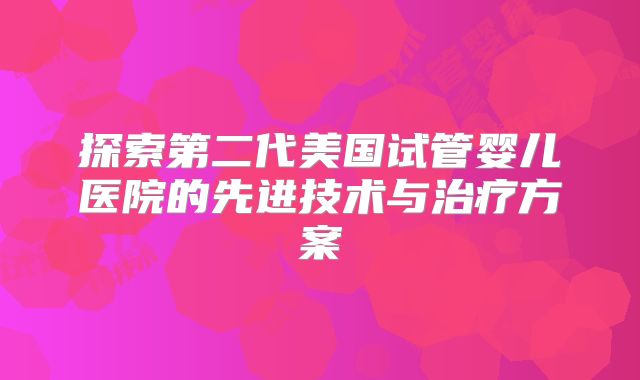 探索第二代美国试管婴儿医院的先进技术与治疗方案