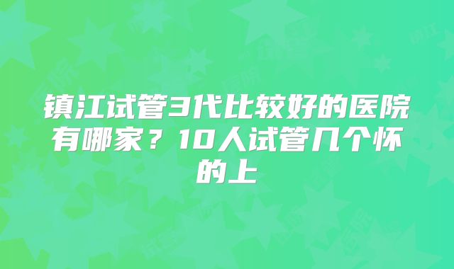 镇江试管3代比较好的医院有哪家？10人试管几个怀的上