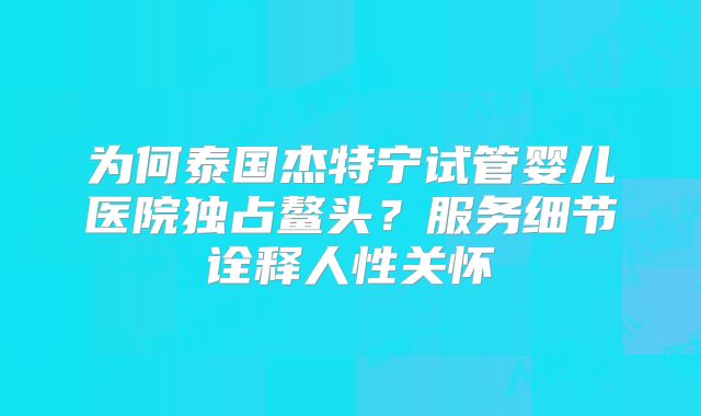 为何泰国杰特宁试管婴儿医院独占鳌头?服务细节诠释人性关怀