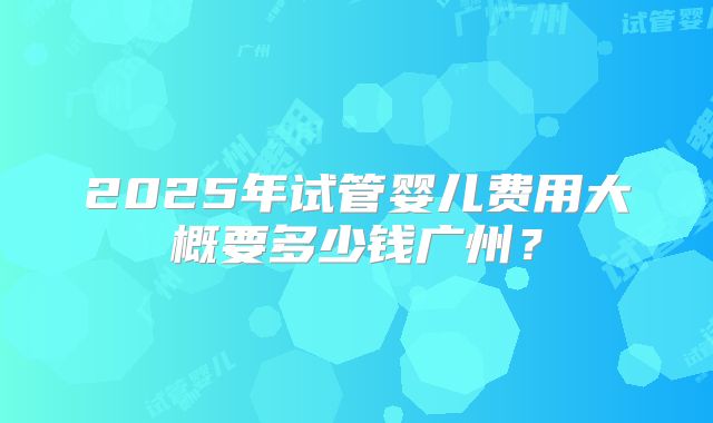 2025年试管婴儿费用大概要多少钱广州？