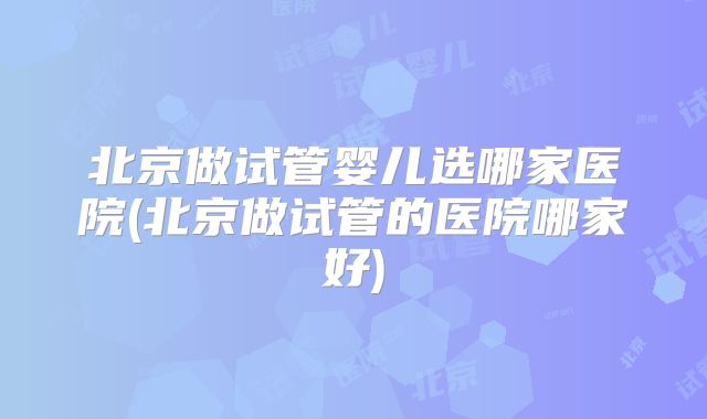 北京做试管婴儿选哪家医院(北京做试管的医院哪家好)