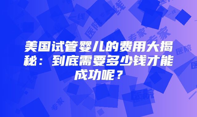 美国试管婴儿的费用大揭秘：到底需要多少钱才能成功呢？