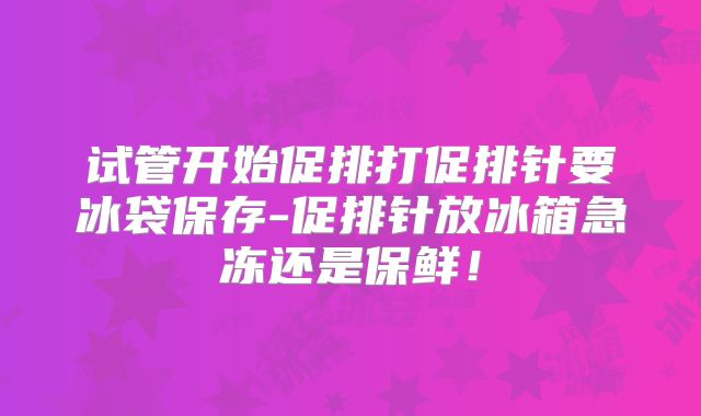 试管开始促排打促排针要冰袋保存-促排针放冰箱急冻还是保鲜！