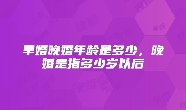 早婚晚婚年龄是多少,晚婚是指多少岁以后