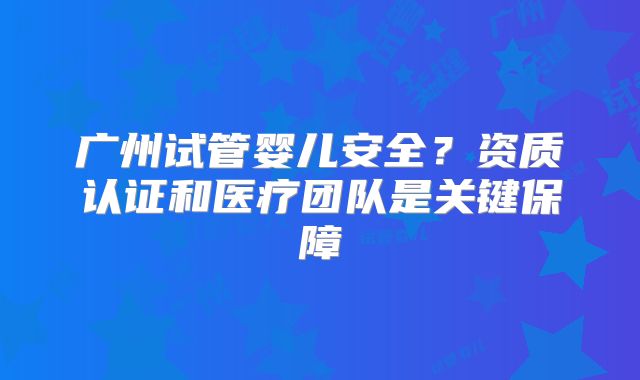广州试管婴儿安全？资质认证和医疗团队是关键保障