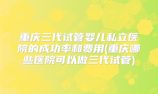 重庆三代试管婴儿私立医院的成功率和费用(重庆哪些医院可以做三代试管)