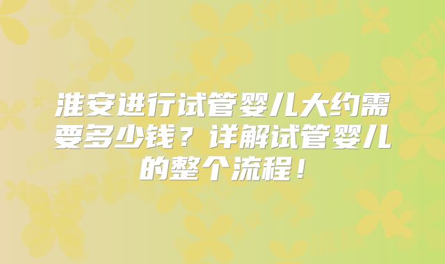 淮安进行试管婴儿大约需要多少钱？详解试管婴儿的整个流程！