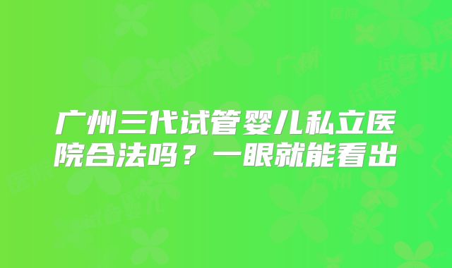 广州三代试管婴儿私立医院合法吗？一眼就能看出
