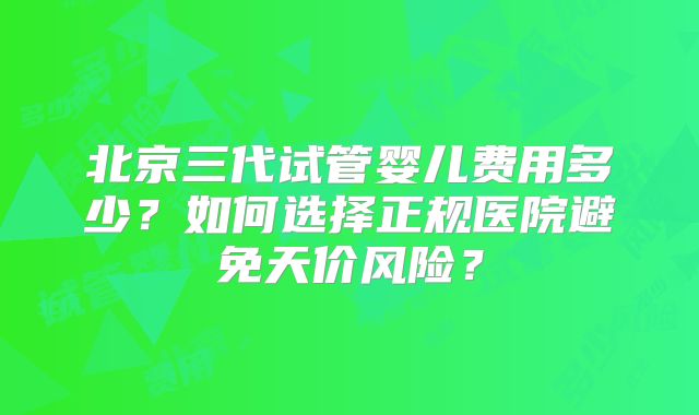 北京三代试管婴儿费用多少？如何选择正规医院避免天价风险？