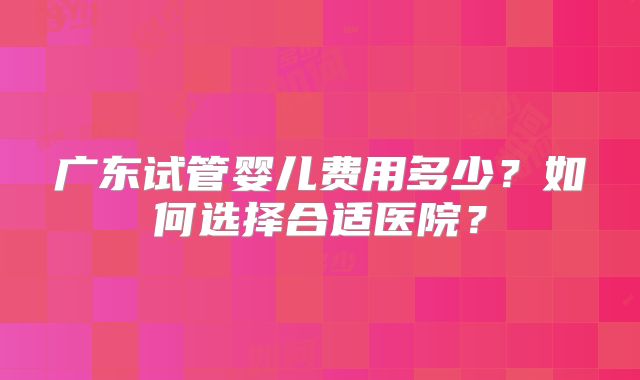 广东试管婴儿费用多少？如何选择合适医院？