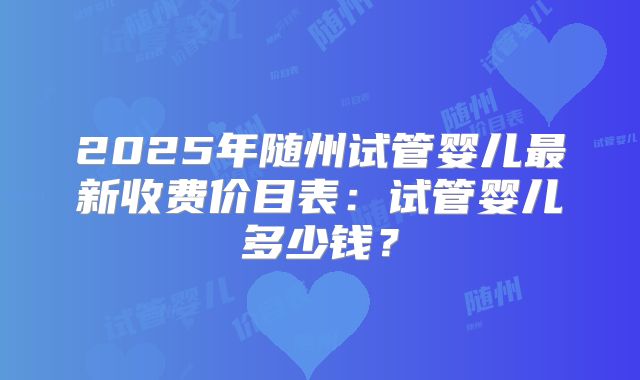 2025年随州试管婴儿最新收费价目表：试管婴儿多少钱？